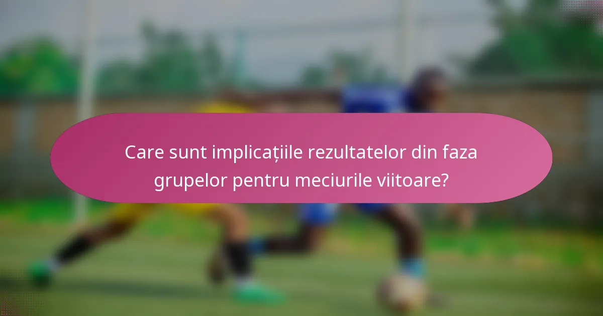 Care sunt implicațiile rezultatelor din faza grupelor pentru meciurile viitoare?