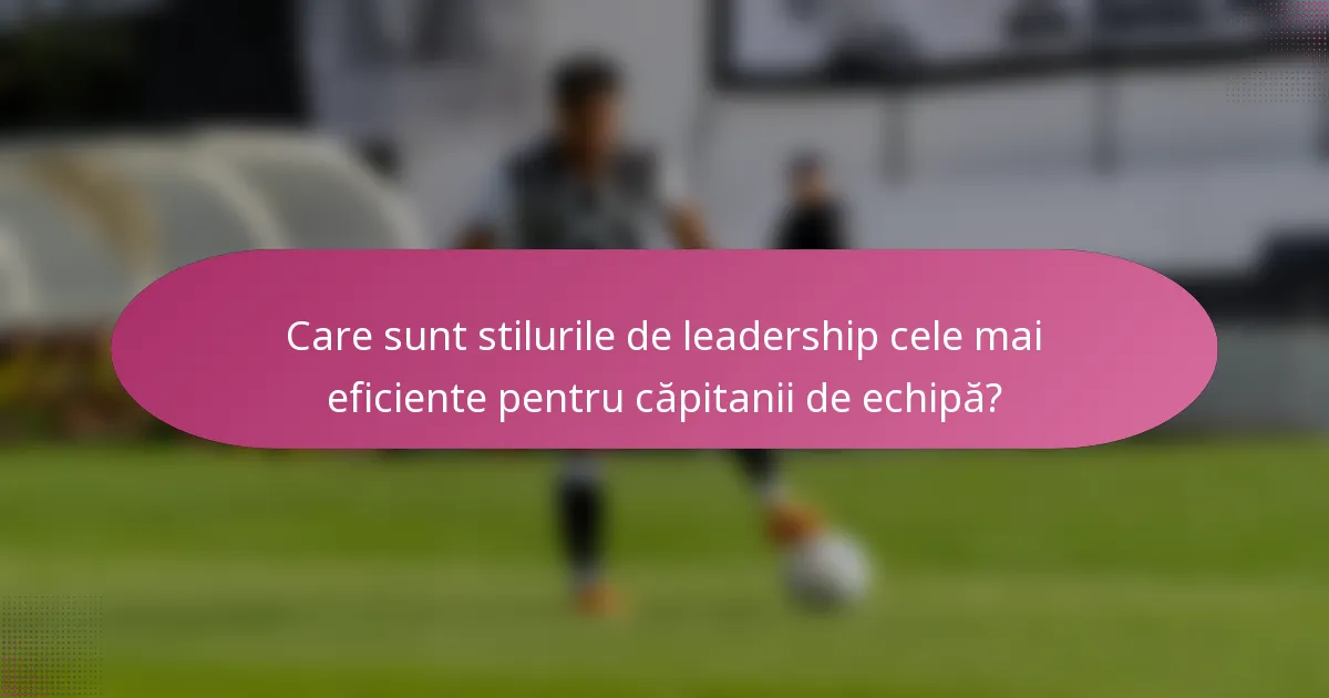 Care sunt stilurile de leadership cele mai eficiente pentru căpitanii de echipă?